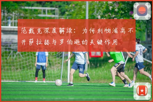 范戴克深度解读：为何利物浦离不开萨拉赫与罗伯逊的关键作用