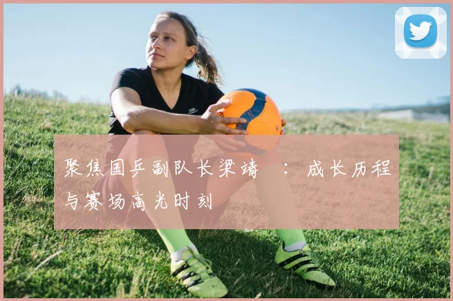 聚焦国乒副队长梁靖崑：成长历程与赛场高光时刻