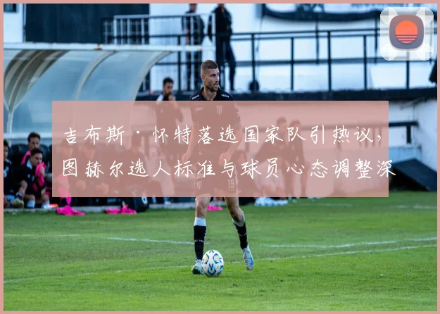 吉布斯·怀特落选国家队引热议，图赫尔选人标准与球员心态调整深度解析