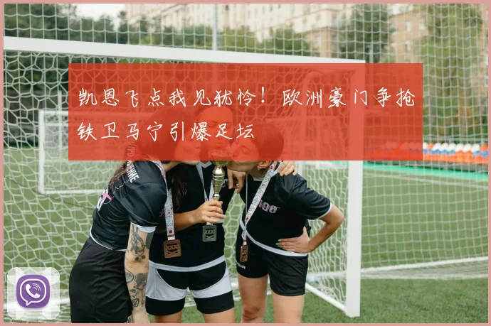 凯恩飞点我见犹怜！欧洲豪门争抢铁卫马宁引爆足坛