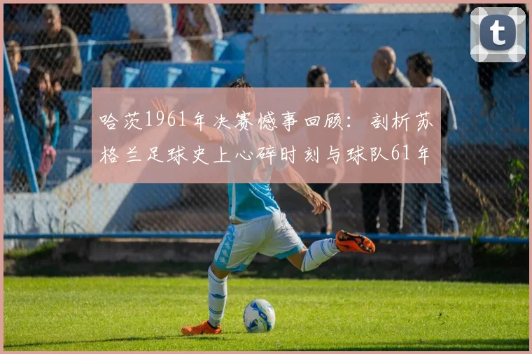 哈茨1961年决赛憾事回顾：剖析苏格兰足球史上心碎时刻与球队61年后的觉醒之路