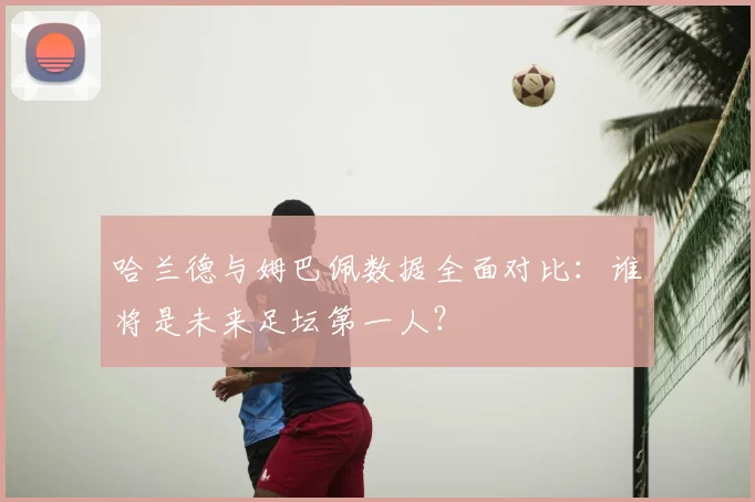 哈兰德与姆巴佩数据全面对比：谁将是未来足坛第一人？