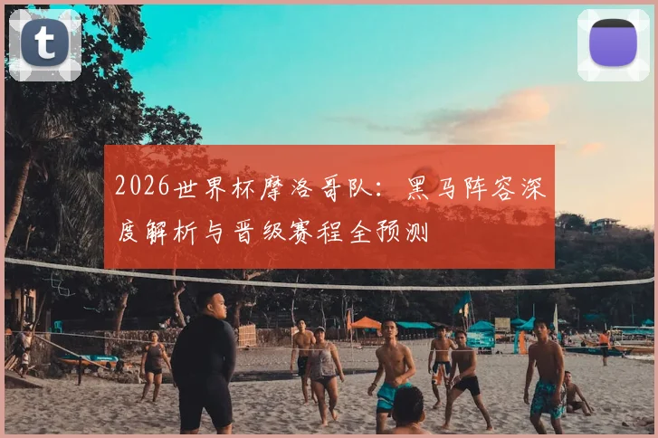 2026世界杯摩洛哥队：黑马阵容深度解析与晋级赛程全预测