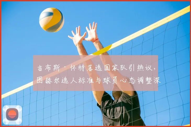 吉布斯·怀特落选国家队引热议，图赫尔选人标准与球员心态调整深度解析