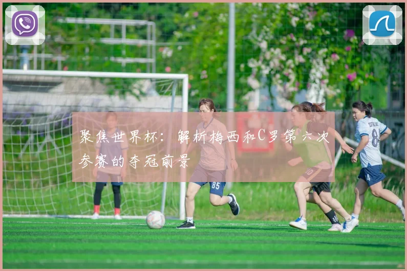 聚焦世界杯：解析梅西和C罗第六次参赛的夺冠前景