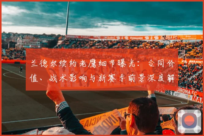 兰德尔续约老鹰细节曝光：合同价值、战术影响与新赛季前景深度解析