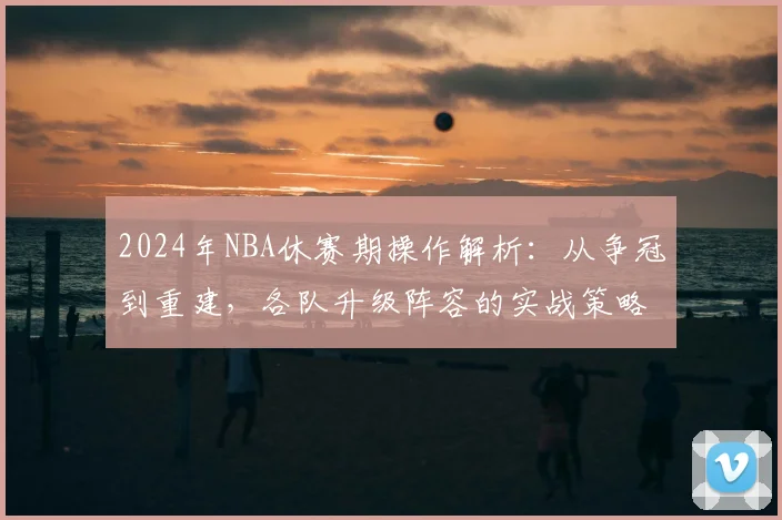 2024年NBA休赛期操作解析：从争冠到重建，各队升级阵容的实战策略