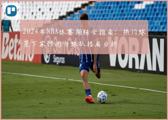 2024年NBA休赛期转会指南：热门球星下家预测与球队格局分析