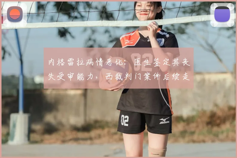 内格雷拉病情恶化：医生鉴定其丧失受审能力，西裁判门案件后续走向分析