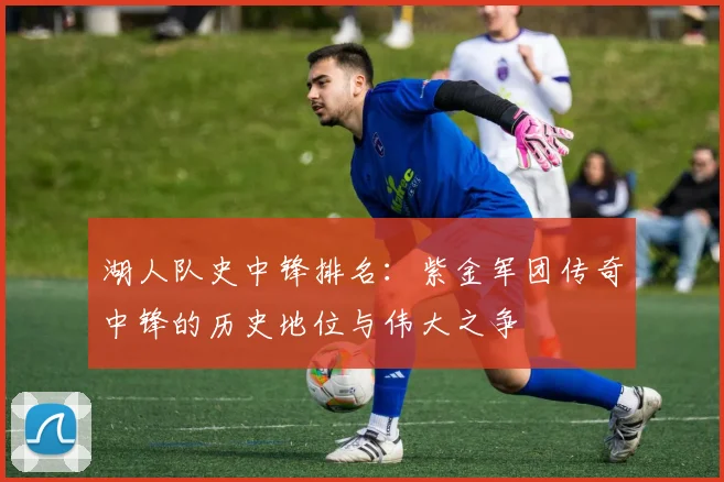 湖人队史中锋排名：紫金军团传奇中锋的历史地位与伟大之争
