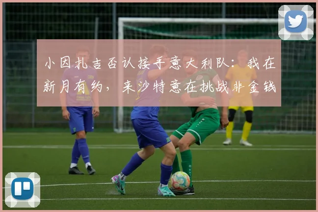 小因扎吉否认接手意大利队：我在新月有约，来沙特意在挑战非金钱