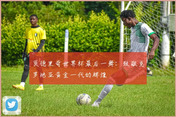 莫德里奇世界杯最后一舞：致敬克罗地亚黄金一代的辉煌