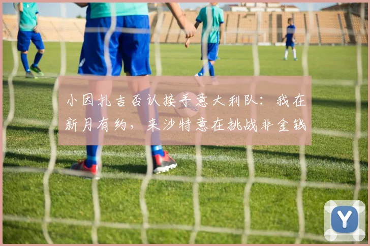小因扎吉否认接手意大利队：我在新月有约，来沙特意在挑战非金钱