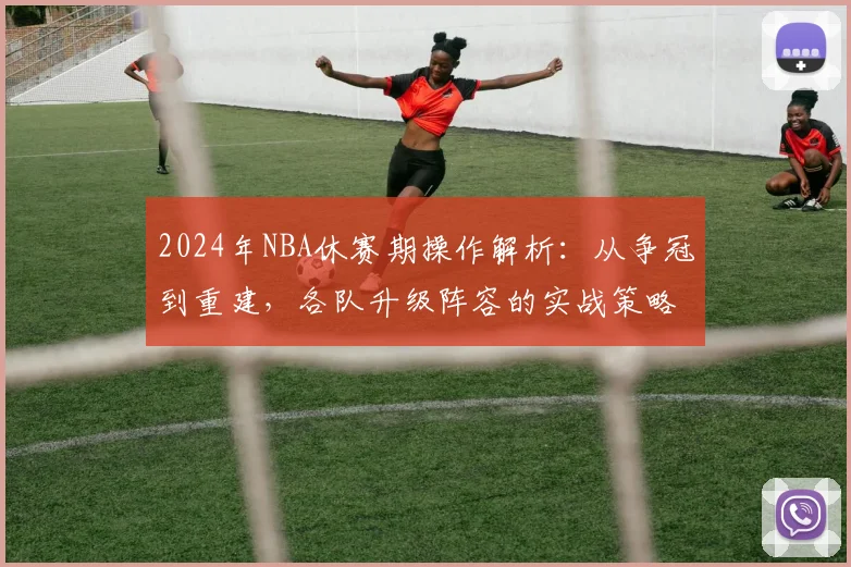 2024年NBA休赛期操作解析：从争冠到重建，各队升级阵容的实战策略