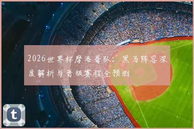 2026世界杯摩洛哥队：黑马阵容深度解析与晋级赛程全预测