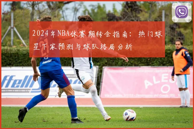 2024年NBA休赛期转会指南：热门球星下家预测与球队格局分析